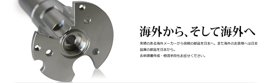 海外から、そして海外へ 実績のある海外メーカーから信頼の部品を日本へ。また海外のお客様へは日本品質の部品を日本から。各申請書作成・物流手段もお任せください。