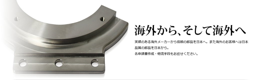 海外から、そして海外へ 実績のある海外メーカーから信頼の部品を日本へ。また海外のお客様へは日本品質の部品を日本から。各申請書作成・物流手段もお任せください。