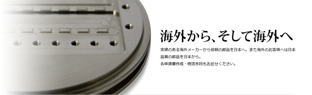 海外から、そして海外へ 実績のある海外メーカーから信頼の部品を日本へ。また海外のお客様へは日本品質の部品を日本から。各申請書作成・物流手段もお任せください。